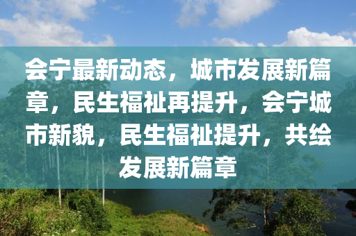 会宁最新动态，城市发展新篇章，民生福祉再提升，会宁城市新貌，民生福祉提升，共绘发展新篇章