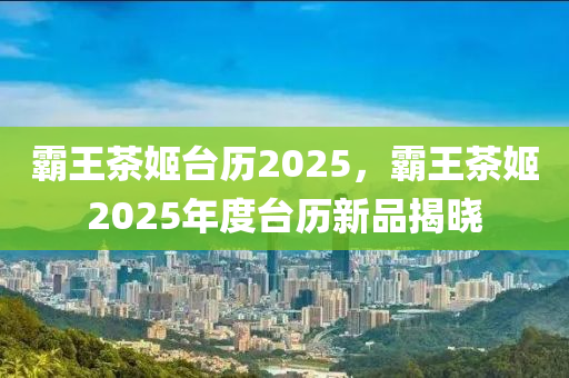 霸王茶姬台历2025，霸王茶姬2025年度台历新品揭晓