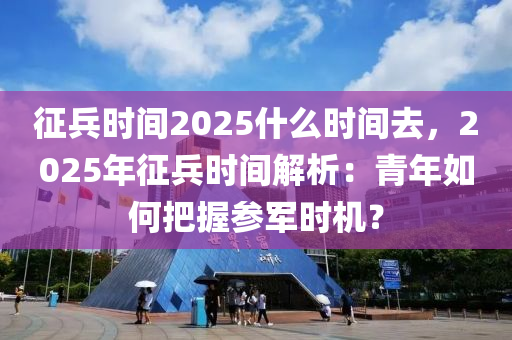 征兵时间2025什么时间去，2025年征兵时间解析：青年如何把握参军时机？