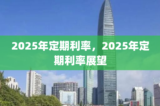 2025年定期利率，2025年定期利率展望