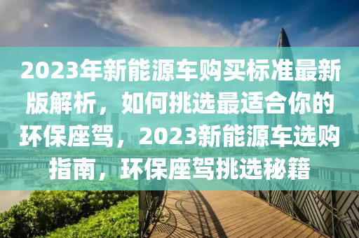 2023年新能源车购买标准最新版解析，如何挑选最适合你的环保座驾，2023新能源车选购指南，环保座驾挑选秘籍