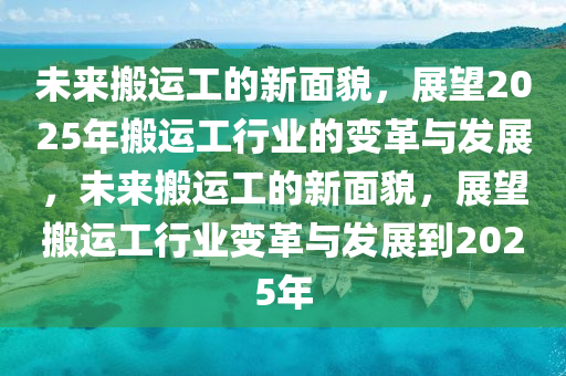 未来搬运工的新面貌，展望2025年搬运工行业的变革与发展，未来搬运工的新面貌，展望搬运工行业变革与发展到2025年