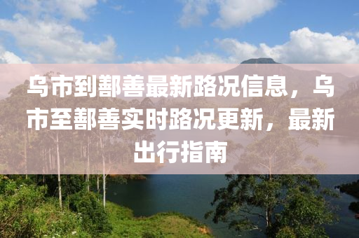 乌市到鄯善最新路况信息，乌市至鄯善实时路况更新，最新出行指南