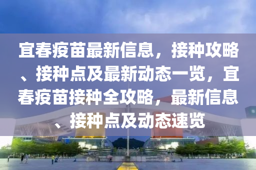 宜春疫苗最新信息，接种攻略、接种点及最新动态一览，宜春疫苗接种全攻略，最新信息、接种点及动态速览