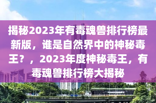 揭秘2023年有毒魂兽排行榜最新版，谁是自然界中的神秘毒王？，2023年度神秘毒王，有毒魂兽排行榜大揭秘