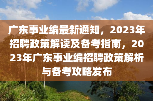 广东事业编最新通知，2023年招聘政策解读及备考指南，2023年广东事业编招聘政策解析与备考攻略发布