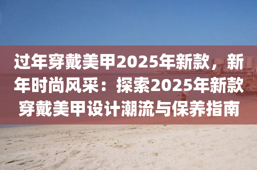 过年穿戴美甲2025年新款，新年时尚风采：探索2025年新款穿戴美甲设计潮流与保养指南