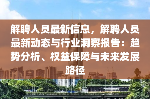 解聘人员最新信息，解聘人员最新动态与行业洞察报告：趋势分析、权益保障与未来发展路径