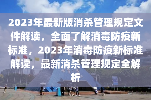 2023年最新版消杀管理规定文件解读，全面了解消毒防疫新标准，2023年消毒防疫新标准解读，最新消杀管理规定全解析