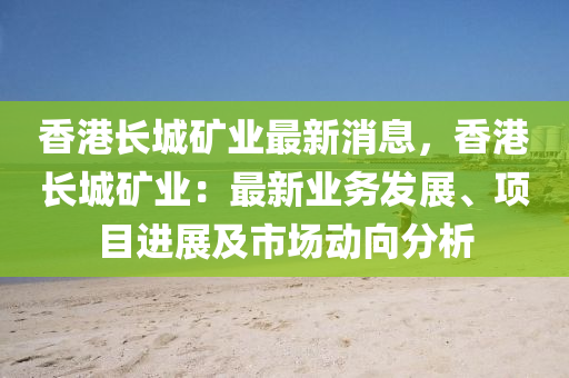 香港长城矿业最新消息，香港长城矿业：最新业务发展、项目进展及市场动向分析