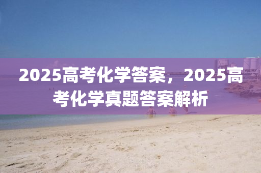 2025高考化学答案，2025高考化学真题答案解析