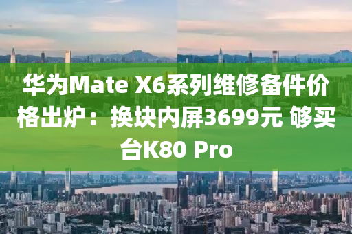 华为Mate X6系列维修备件价格出炉：换块内屏3699元 够买台K80 Pro