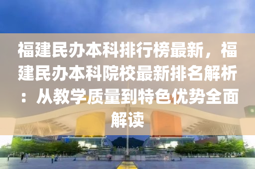 福建民办本科排行榜最新，福建民办本科院校最新排名解析：从教学质量到特色优势全面解读