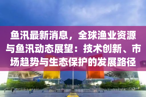 鱼汛最新消息，全球渔业资源与鱼汛动态展望：技术创新、市场趋势与生态保护的发展路径