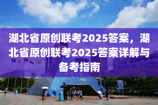 湖北省原创联考2025答案，湖北省原创联考2025答案详解与备考指南