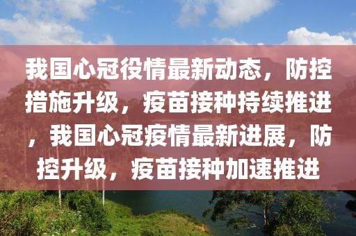 我国心冠役情最新动态，防控措施升级，疫苗接种持续推进，我国心冠疫情最新进展，防控升级，疫苗接种加速推进