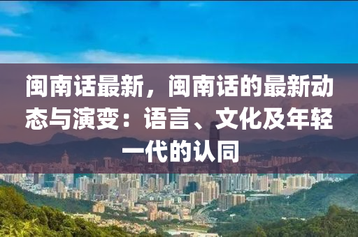 闽南话最新，闽南话的最新动态与演变：语言、文化及年轻一代的认同