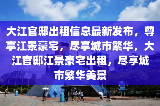 大江官邸出租信息最新发布，尊享江景豪宅，尽享城市繁华，大江官邸江景豪宅出租，尽享城市繁华美景