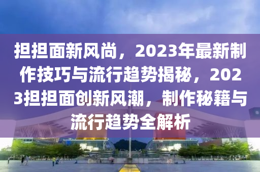 担担面新风尚，2023年最新制作技巧与流行趋势揭秘，2023担担面创新风潮，制作秘籍与流行趋势全解析