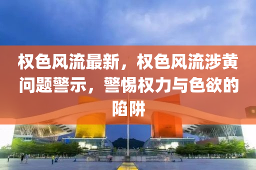 权色风流最新，权色风流涉黄问题警示，警惕权力与色欲的陷阱