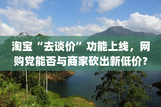 淘宝“去谈价”功能上线，网购党能否与商家砍出新低价？