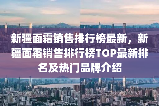 新疆面霜销售排行榜最新，新疆面霜销售排行榜TOP最新排名及热门品牌介绍