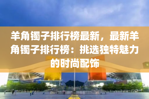 羊角镯子排行榜最新，最新羊角镯子排行榜：挑选独特魅力的时尚配饰