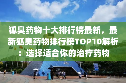 狐臭药物十大排行榜最新，最新狐臭药物排行榜TOP10解析：选择适合你的治疗药物