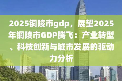 2025铜陵市gdp，展望2025年铜陵市GDP腾飞：产业转型、科技创新与城市发展的驱动力分析