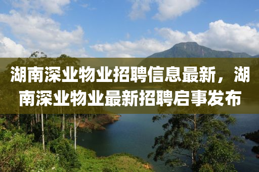 湖南深业物业招聘信息最新，湖南深业物业最新招聘启事发布