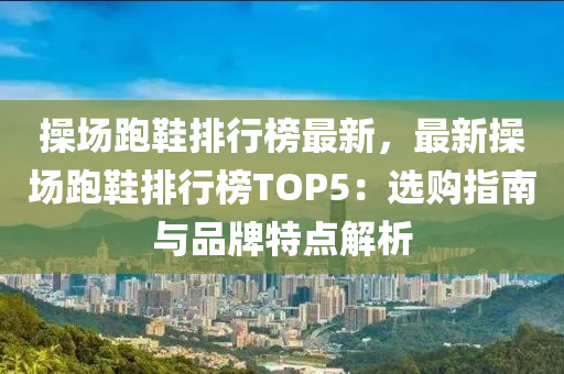 操场跑鞋排行榜最新，最新操场跑鞋排行榜TOP5：选购指南与品牌特点解析