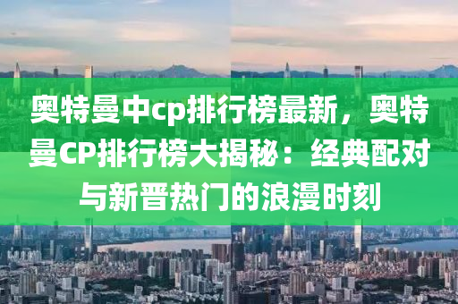 奥特曼中cp排行榜最新，奥特曼CP排行榜大揭秘：经典配对与新晋热门的浪漫时刻