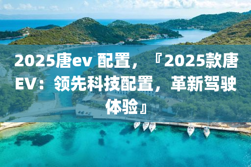 2025唐ev 配置，『2025款唐EV：领先科技配置，革新驾驶体验』