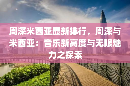 周深米西亚最新排行，周深与米西亚：音乐新高度与无限魅力之探索