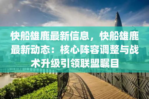 快船雄鹿最新信息，快船雄鹿最新动态：核心阵容调整与战术升级引领联盟瞩目