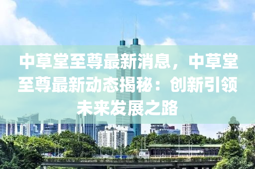 中草堂至尊最新消息，中草堂至尊最新动态揭秘：创新引领未来发展之路