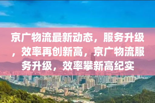 京广物流最新动态，服务升级，效率再创新高，京广物流服务升级，效率攀新高纪实