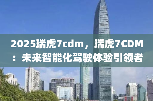 2025瑞虎7cdm，瑞虎7CDM：未来智能化驾驶体验引领者