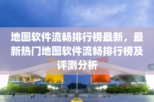 地图软件流畅排行榜最新，最新热门地图软件流畅排行榜及评测分析