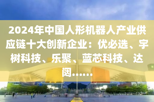 2024年中国人形机器人产业供应链十大创新企业：优必选、宇树科技、乐聚、蓝芯科技、达闼……