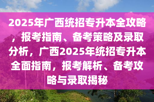 2025年广西统招专升本全攻略，报考指南、备考策略及录取分析，广西2025年统招专升本全面指南，报考解析、备考攻略与录取揭秘