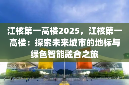 江核第一高楼2025，江核第一高楼：探索未来城市的地标与绿色智能融合之旅