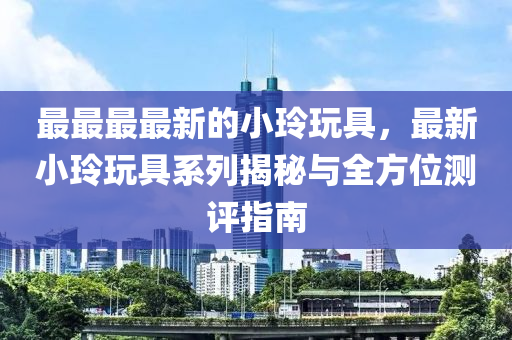 最最最最新的小玲玩具，最新小玲玩具系列揭秘与全方位测评指南