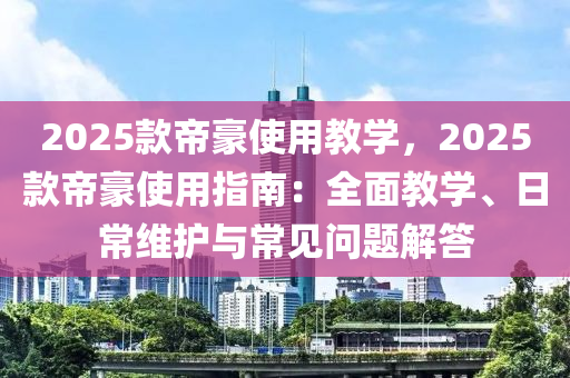 2025款帝豪使用教学，2025款帝豪使用指南：全面教学、日常维护与常见问题解答