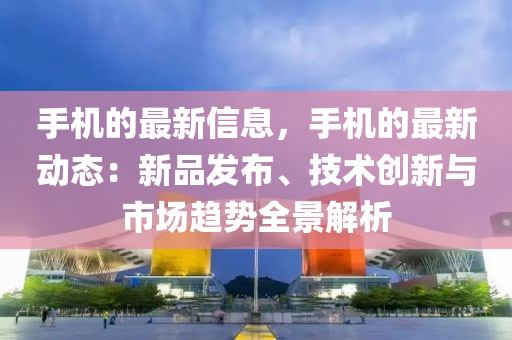 手机的最新信息，手机的最新动态：新品发布、技术创新与市场趋势全景解析