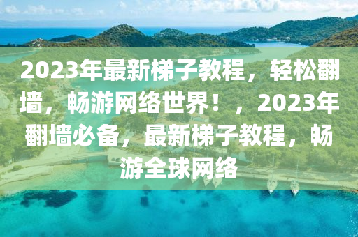 2023年最新梯子教程，轻松翻墙，畅游网络世界！，2023年翻墙必备，最新梯子教程，畅游全球网络