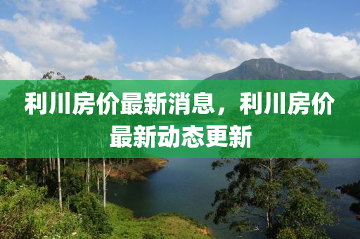 利川房价最新消息，利川房价最新动态更新