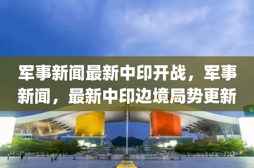 军事新闻最新中印开战，军事新闻，最新中印边境局势更新