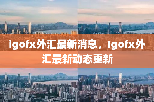 igofx外汇最新消息，Igofx外汇最新动态更新