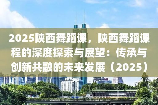 2025陕西舞蹈课，陕西舞蹈课程的深度探索与展望：传承与创新共融的未来发展（2025）